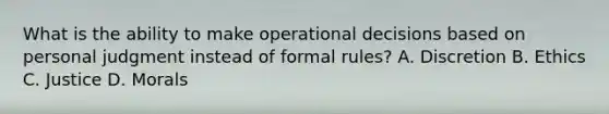 What is the ability to make operational decisions based on personal judgment instead of formal rules? A. Discretion B. Ethics C. Justice D. Morals