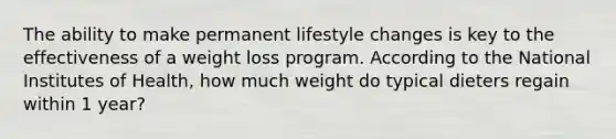 The ability to make permanent lifestyle changes is key to the effectiveness of a weight loss program. According to the National Institutes of Health, how much weight do typical dieters regain within 1 year?