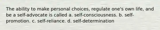 The ability to make personal choices, regulate one's own life, and be a self-advocate is called a. self-consciousness. b. self-promotion. c. self-reliance. d. self-determination