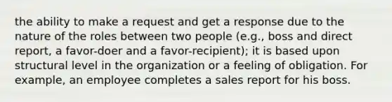 the ability to make a request and get a response due to the nature of the roles between two people (e.g., boss and direct report, a favor-doer and a favor-recipient); it is based upon structural level in the organization or a feeling of obligation. For example, an employee completes a sales report for his boss.