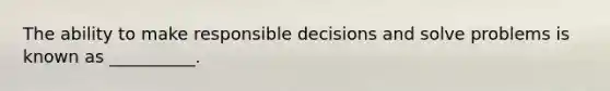 The ability to make responsible decisions and solve problems is known as __________.