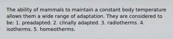 The ability of mammals to maintain a constant body temperature allows them a wide range of adaptation. They are considered to be:​ ​1. preadapted. ​2. clinally adapted. ​3. radiotherms. ​4. isotherms. 5. homeotherms.