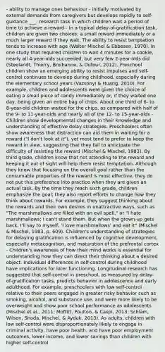 - ability to manage ones behaviour - initially motivated by external demands from caregivers but develops rapidly to self-guidance ___: research task in which children wait a period of time to achieve a reward - In a typical delay-of-gratification task, children are given two choices: a small reward immediately or a much larger reward if they wait. The ability to resist temptation tends to increase with age (Walter Mischel & Ebbesen, 1970). In one study that required children to wait 4 minutes for a cookie, nearly all 4-year-olds succeeded, but very few 2-year-olds did (Steelandt, Thierry, Broihanne, & Dufour, 2012). Preschool children show an emerging ability to resist impulses and self-control continues to develop during childhood, especially during the elementary school years (Vazsonyi & Huang, 2010). For example, children and adolescents were given the choice of eating a small piece of candy immediately or, if they waited one day, being given an entire bag of chips. About one third of 6- to 8-year-old children waited for the chips, as compared with half of the 9- to 11-year-olds and nearly all of the 12- to 15-year-olds - Children show developmental changes in their knowledge and understanding of effective delay strategies. Preschoolers often show awareness that distraction can aid them in waiting for a reward ("I don't look at it"), yet most tend to prefer to keep the reward in view, suggesting that they fail to anticipate the difficulty of resisting the reward (Mischel & Mischel, 1983). By third grade, children know that not attending to the reward and keeping it out of sight will help them resist temptation. Although they know that focusing on the overall goal rather than the consumable properties of the reward is most effective, they do not put this preference into practice when they are given an actual task. By the time they reach sixth grade, children emphasize the goal; they also report efforts to change how they think about rewards. For example, they suggest thinking about the rewards and their own desires in unattractive ways, such as "The marshmallows are filled with an evil spell," or "I hate marshmallows; I can't stand them. But when the grown-up gets back, I'll say to myself, 'I love marshmallows' and eat it" (Mischel & Mischel, 1983, p. 609). Children's understanding of strategies for delaying gratification is influenced by cognitive development, especially metacognition, and maturation of the prefrontal cortex - Children's awareness of how their mind works is essential for understanding how they can direct their thinking about a desired object. Individual differences in self-control during childhood have implications for later functioning. Longitudinal research has suggested that self-control in preschool, as measured by delay-of-gratification tasks, predicts behavior in adolescence and early adulthood. For example, preschoolers with low self-control relative to their peers engaged in greater risky behavior such as smoking, alcohol, and substance use, and were more likely to be overweight and show poor school performance as adolescents (Mischel et al., 2011; Moffitt, Poulton, & Caspi, 2013; Schlam, Wilson, Shoda, Mischel, & Ayduk, 2013). As adults, children with low self-control were disproportionately likely to engage in criminal activity, have poor health, and have poor employment outcomes, lower income, and lower savings than children with higher self-control