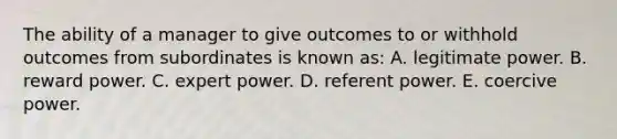 The ability of a manager to give outcomes to or withhold outcomes from subordinates is known as: A. legitimate power. B. reward power. C. expert power. D. referent power. E. coercive power.