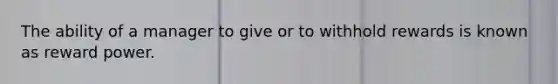 The ability of a manager to give or to withhold rewards is known as reward power.