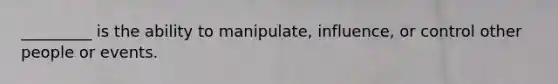 _________ is the ability to manipulate, influence, or control other people or events.