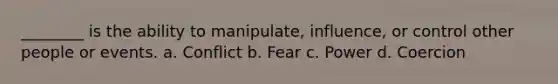 ________ is the ability to manipulate, influence, or control other people or events. a. Conflict b. Fear c. Power d. Coercion