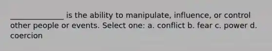 ______________ is the ability to manipulate, influence, or control other people or events. Select one: a. conflict b. fear c. power d. coercion