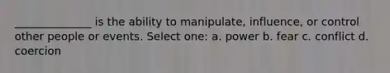 ______________ is the ability to manipulate, influence, or control other people or events. Select one: a. power b. fear c. conflict d. coercion