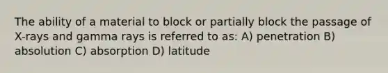 The ability of a material to block or partially block the passage of X-rays and gamma rays is referred to as: A) penetration B) absolution C) absorption D) latitude