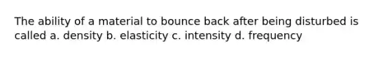 The ability of a material to bounce back after being disturbed is called a. density b. elasticity c. intensity d. frequency