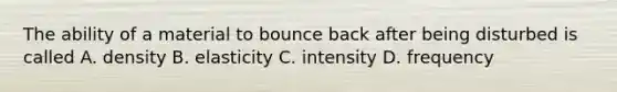 The ability of a material to bounce back after being disturbed is called A. density B. elasticity C. intensity D. frequency