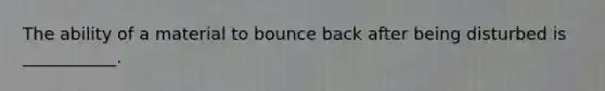 The ability of a material to bounce back after being disturbed is ___________.