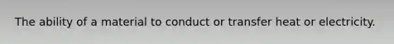The ability of a material to conduct or transfer heat or electricity.