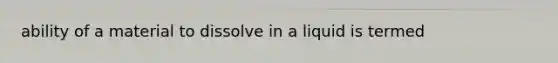 ability of a material to dissolve in a liquid is termed