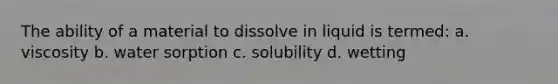 The ability of a material to dissolve in liquid is termed: a. viscosity b. water sorption c. solubility d. wetting