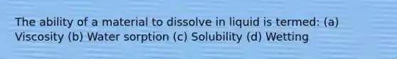 The ability of a material to dissolve in liquid is termed: (a) Viscosity (b) Water sorption (c) Solubility (d) Wetting