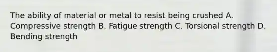 The ability of material or metal to resist being crushed A. Compressive strength B. Fatigue strength C. Torsional strength D. Bending strength