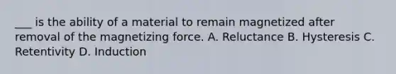 ___ is the ability of a material to remain magnetized after removal of the magnetizing force. A. Reluctance B. Hysteresis C. Retentivity D. Induction