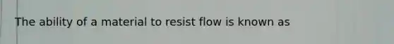 The ability of a material to resist flow is known as