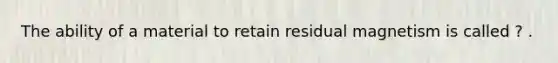 The ability of a material to retain residual magnetism is called ? .