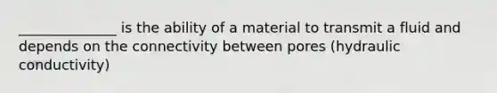 ______________ is the ability of a material to transmit a fluid and depends on the connectivity between pores (hydraulic conductivity)