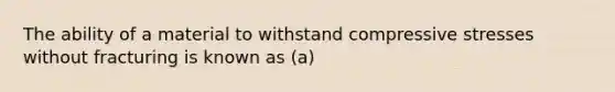 The ability of a material to withstand compressive stresses without fracturing is known as (a)