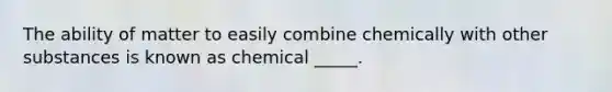 The ability of matter to easily combine chemically with other substances is known as chemical _____.