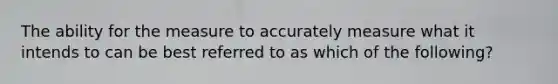 The ability for the measure to accurately measure what it intends to can be best referred to as which of the following?