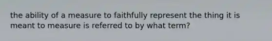 the ability of a measure to faithfully represent the thing it is meant to measure is referred to by what term?