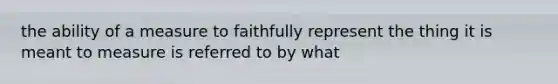 the ability of a measure to faithfully represent the thing it is meant to measure is referred to by what