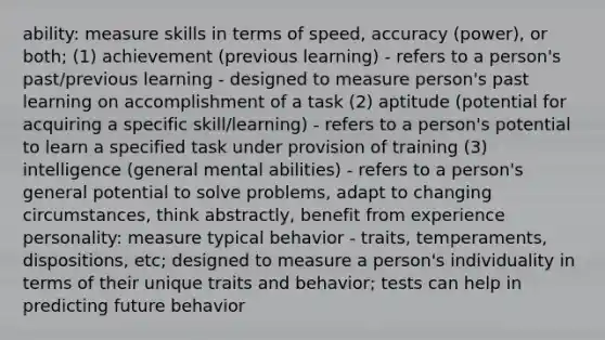 ability: measure skills in terms of speed, accuracy (power), or both; (1) achievement (previous learning) - refers to a person's past/previous learning - designed to measure person's past learning on accomplishment of a task (2) aptitude (potential for acquiring a specific skill/learning) - refers to a person's potential to learn a specified task under provision of training (3) intelligence (general mental abilities) - refers to a person's general potential to solve problems, adapt to changing circumstances, think abstractly, benefit from experience personality: measure typical behavior - traits, temperaments, dispositions, etc; designed to measure a person's individuality in terms of their unique traits and behavior; tests can help in predicting future behavior