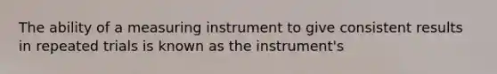 The ability of a measuring instrument to give consistent results in repeated trials is known as the instrument's