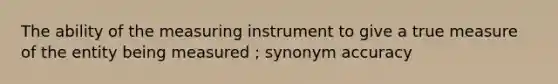 The ability of the measuring instrument to give a true measure of the entity being measured ; synonym accuracy