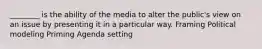 ________ is the ability of the media to alter the public's view on an issue by presenting it in a particular way. Framing Political modeling Priming Agenda setting