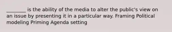 ________ is the ability of the media to alter the public's view on an issue by presenting it in a particular way. Framing Political modeling Priming Agenda setting