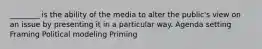 ________ is the ability of the media to alter the public's view on an issue by presenting it in a particular way. Agenda setting Framing Political modeling Priming