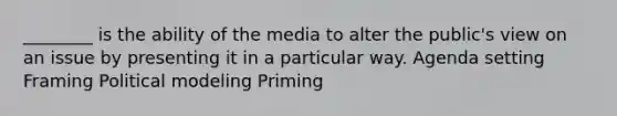 ________ is the ability of the media to alter the public's view on an issue by presenting it in a particular way. Agenda setting Framing Political modeling Priming