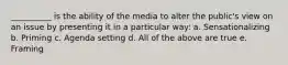 __________ is the ability of the media to alter the public's view on an issue by presenting it in a particular way: a. Sensationalizing b. Priming c. Agenda setting d. All of the above are true e. Framing