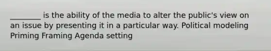 ________ is the ability of the media to alter the public's view on an issue by presenting it in a particular way. Political modeling Priming Framing Agenda setting