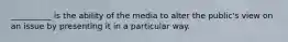 __________ is the ability of the media to alter the public's view on an issue by presenting it in a particular way.