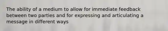 The ability of a medium to allow for immediate feedback between two parties and for expressing and articulating a message in different ways