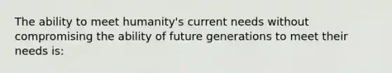 The ability to meet humanity's current needs without compromising the ability of future generations to meet their needs is: