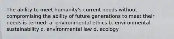 The ability to meet humanity's current needs without compromising the ability of future generations to meet their needs is termed: a. environmental ethics b. environmental sustainability c. environmental law d. ecology