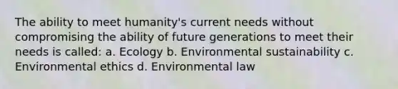 The ability to meet humanity's current needs without compromising the ability of future generations to meet their needs is called: a. Ecology b. Environmental sustainability c. Environmental ethics d. Environmental law