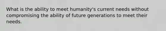 What is the ability to meet humanity's current needs without compromising the ability of future generations to meet their needs.