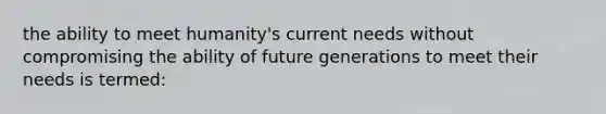 the ability to meet humanity's current needs without compromising the ability of future generations to meet their needs is termed: