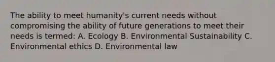 The ability to meet humanity's current needs without compromising the ability of future generations to meet their needs is termed: A. Ecology B. Environmental Sustainability C. Environmental ethics D. Environmental law