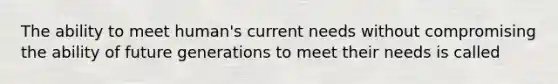 The ability to meet human's current needs without compromising the ability of future generations to meet their needs is called