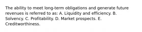 The ability to meet long-term obligations and generate future revenues is referred to as: A. Liquidity and efficiency. B. Solvency. C. Profitability. D. Market prospects. E. Creditworthiness.